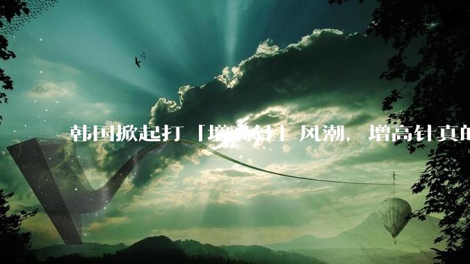 韩国掀起打「增高针」风潮，增高针真的能增高吗？会对身体产生哪些影响？